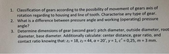 1. Classification of gears according to the possibility of movement of gears axis of
rotation regarding to housing and line of tooth. Characterise any type of gear.
2. What is a difference between pressure angle and working (operating) pressure
angle?
3. Determine dimensions of gear (second gear): pitch diameter, outside diameter, root
diameter, base diameter. Additionally calculate: center distance, gear ratio, and
contact ratio knowing that: z1 = 18, z2 = 44, a = 20, y = 1, c' = 0,25, m = 3 mm.