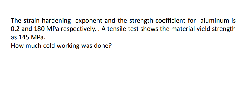 The strain hardening exponent and the strength coefficient for aluminum is
0.2 and 180 MPa respectively. . A tensile test shows the material yield strength
as 145 MPa.
How much cold working was done?