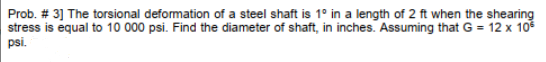 Prob. # 3] The torsional deformation of a steel shaft is 1° in a length of 2 ft when the shearing
stress is equal to 10 000 psi. Find the diameter of shaft, in inches. Assuming that G = 12 x 10²
psi.