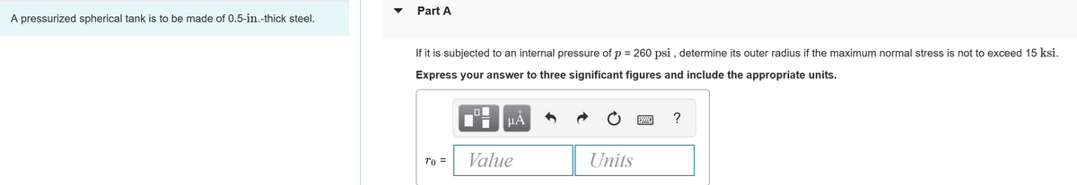 A pressurized spherical tank is to be made of 0.5-in.-thick steel.
Part A
If it is subjected to an internal pressure of p = 260 psi, determine its outer radius if the maximum normal stress is not to exceed 15 ksi.
Express your answer to three significant figures and include the appropriate units.
0
HÅ
www ?
ro =
Value
Units