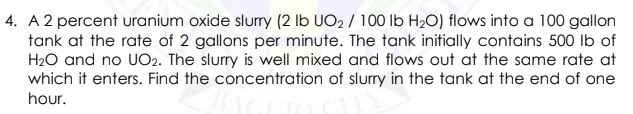 4. A 2 percent uranium oxide slurry (2 lb UO2 / 100 lb H20) flows into a 100 gallon
tank at the rate of 2 gallons per minute. The tank initially contains 500 lb of
H20 and no UO2. The slurry is well mixed and flows out at the same rate at
which it enters. Find the concentration of slurry in the tank at the end of one
hour.

