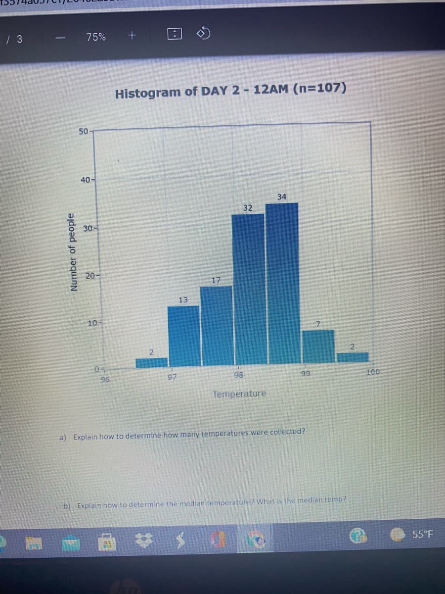 75%
Histogram of DAY 2-12AM (n=107)
50
40-
34
32
30-
20-
17
13
10-
96
97
98
99
100
Temperature
a) Explain how to determine how many temperatures were collected?
b) Explain how to determine the median temperature? What is the median temp?
55°F
Number of people
