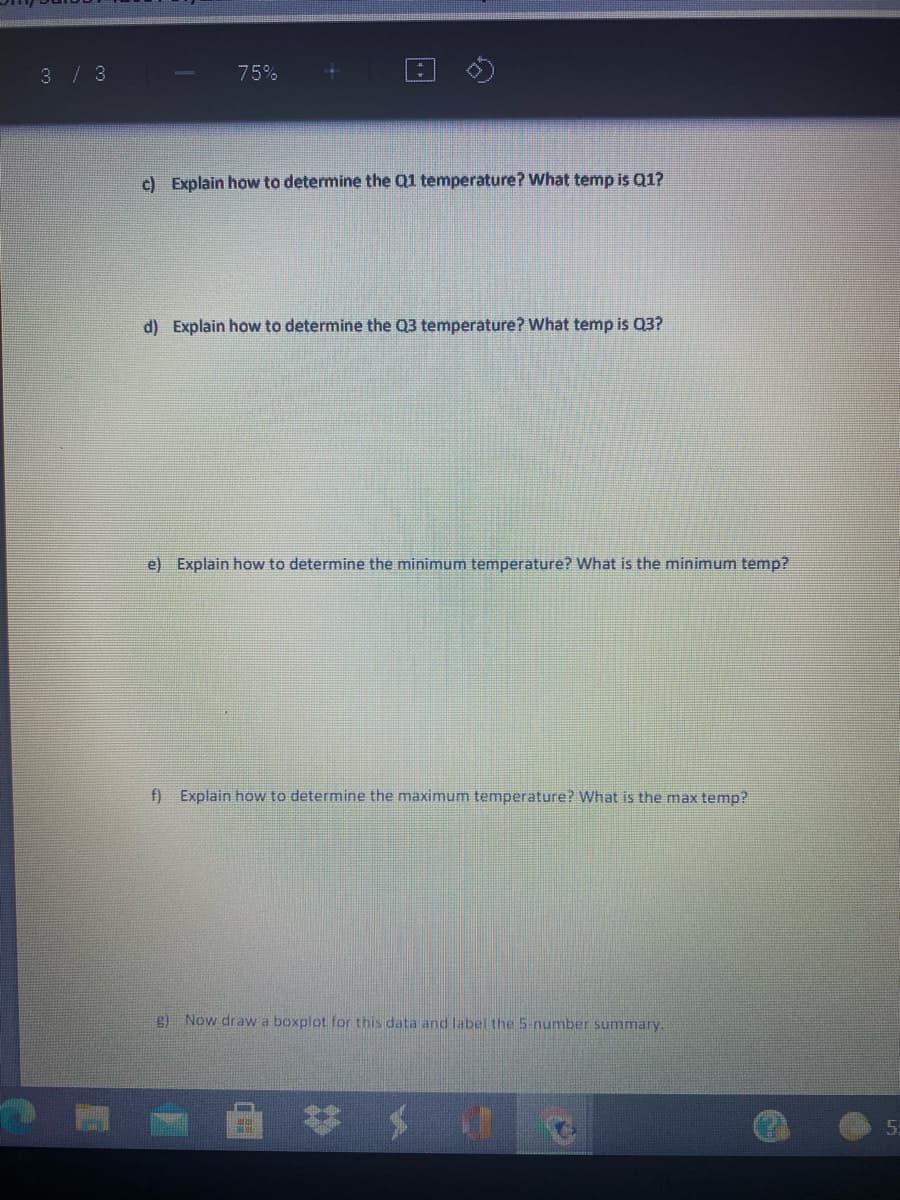 3/ 3
75%
c) Explain how to determine the Q1 temperature? What temp is Q1?
d) Explain how to determine the 03 temperature? What temp is 03?
e) Explain how to determine the minimum temperature? What is the minimum temp?
f) Explain how to determine the maximum temperature? What is the max temp?
g) Now draw a boxplot for this data and label the 5-number summary.
5.
