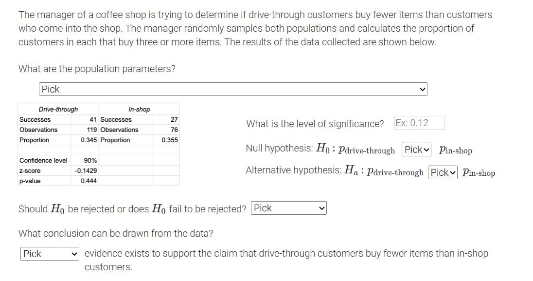 The manager of a coffee shop is trying to determine if drive-through customers buy fewer items than customers
who come into the shop. The manager randomly samples both populations and calculates the proportion of
customers in each that buy three or more items. The results of the data collected are shown below.
What are the population parameters?
Pick
Drive-through
Successes
Observations
Proportion
Confidence level
Z-score
p-value
In-shop
41 Successes
119 Observations
0.345 Proportion
90%
-0.1429
0.444
27
76
0.355
What is the level of significance? Ex: 0.12
Null hypothesis: Ho: Pdrive-through Pick Pin-shop
Alternative hypothesis: Ha: Pdrive-through Pick Pin-shop
Should Ho be rejected or does Ho fail to be rejected? Pick
What conclusion can be drawn from the data?
Pick
evidence exists to support the claim that drive-through customers buy fewer items than in-shop
customers.