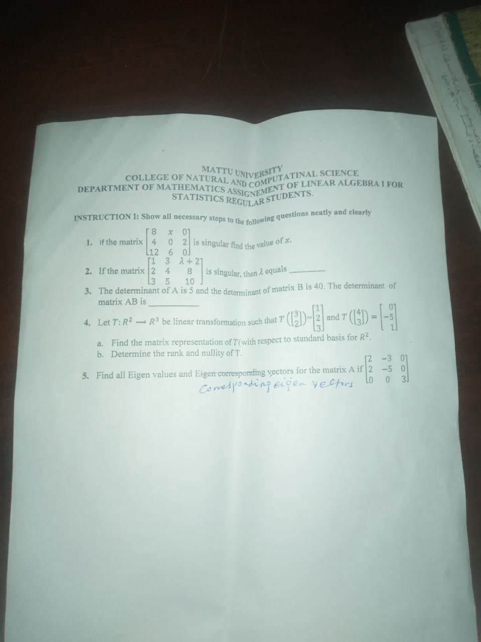 MATTU UNIVERSITY
COLLEGE OF NATURAL AND COMPUTATINAL SCIENCE
DEPARTMENT OF MATHEMATICS ASSIGNEMENT OF LINEAR ALGEBRA I FOR
STATISTICS REGULAR STUDENTS.
INSTRUCTION I: Show all necessary steps to the following questions neatly and clearly
8 X 07
1. If the matrix 4
0 2 is singular find the value of x.
L12 6 0.
[1 3
4
2. If the matrix 2
2+21
8
is singular, then à equals
3 5
10
3. The determinant of A is 5 and the determinant of matrix B is 40. The determinant of
matrix AB is
---
and T
=
4. Let T: R² R³ be linear transformation such that 7
a. Find the matrix representation of T(with respect to standard basis for R².
b. Determine the rank and nullity of T.
[2 -3 01
5. Find all Eigen values and Eigen corresponding vectors for the matrix A if 2 -5 0
Lo 0 31
Comesponding eigen velfors