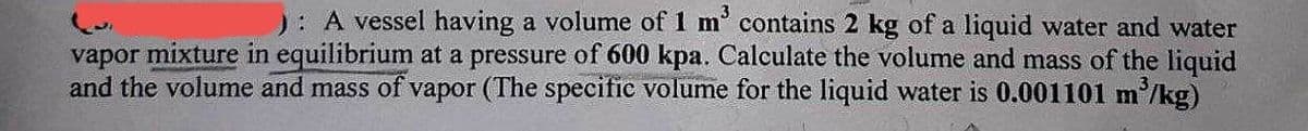 ): A vessel having a volume of 1 m³ contains 2 kg of a liquid water and water
vapor mixture in equilibrium at a pressure of 600 kpa. Calculate the volume and mass of the liquid
and the volume and mass of vapor (The specific volume for the liquid water is 0.001101 m³/kg)