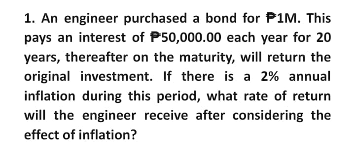 1. An engineer purchased a bond for P1M. This
pays an interest of P50,000.00 each year for 20
years, thereafter on the maturity, will return the
original investment. If there is a 2% annual
inflation during this period, what rate of return
will the engineer receive after considering the
effect of inflation?

