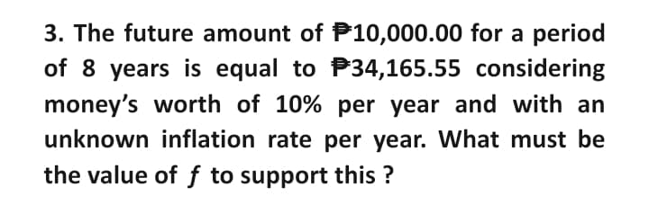 3. The future amount of P10,000.00 for a period
of 8 years is equal to P34,165.55 considering
money's worth of 10% per year and with an
unknown inflation rate per year. What must be
the value of f to support this ?

