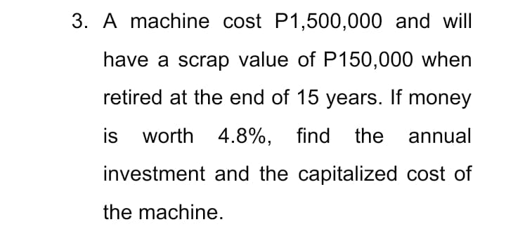 3. A machine cost P1,500,000 and will
have a scrap value of P150,000 when
retired at the end of 15 years. If money
is worth 4.8%, find the annual
investment and the capitalized cost of
the machine.
