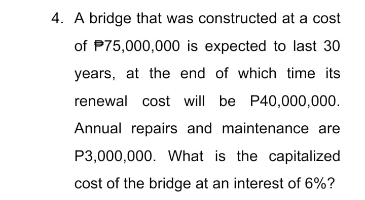 4. A bridge that was constructed at a cost
of P75,000,000 is expected to last 30
years, at the end of which time its
renewal cost will be P40,000,000.
Annual repairs and maintenance are
P3,000,000. What is the capitalized
cost of the bridge at an interest of 6%?
