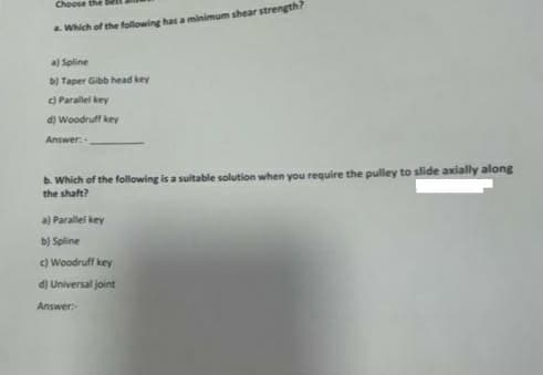 Choose the
Which of the following has a minimum shear strength?
a) Spline
b) Taper Gibb head key
C) Parallel key
d) Woodruff key
Answer:
b. Which of the following is a suitable solution when you require the pulley to slide axially along
the shaft?
a) Parallel key
b) Spline
c) Woodruff key
d) Universal joint
Answer
