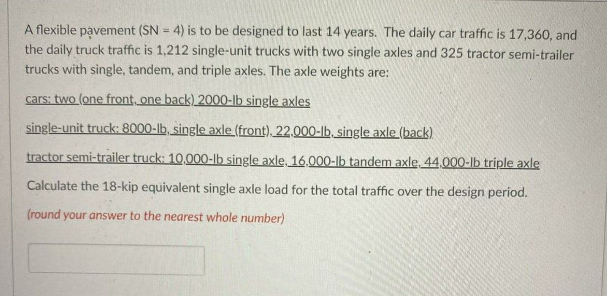 A flexible pavement (SN = 4) is to be designed to last 14 years. The daily car traffic is 17,360, and
the daily truck traffic is 1,212 single-unit trucks with two single axles and 325 tractor semi-trailer
%3D
trucks with single, tandem, and triple axles. The axle weights are:
cars: two (one front, one back)_2000-lb single axles
single-unit truck: 8000-lb, single axle (front), 22,000-lb, single axle (back)
tractor semi-trailer truck: 10,000-lb single axle, 16,000-lb tandem axle, 44.000-lb triple axle
Calculate the 18-kip equivalent single axle load for the total traffic over the design period.
(round your answer to the nearest whole number)
