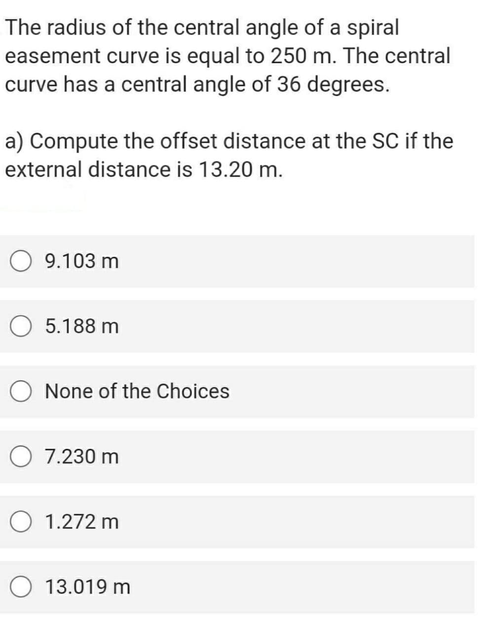 The radius of the central angle of a spiral
easement curve is equal to 250 m. The central
curve has a central angle of 36 degrees.
a) Compute the offset distance at the SC if the
external distance is 13.20 m.
O 9.103 m
5.188 m
O None of the Choices
O 7.230 m
1.272 m
O 13.019 m
