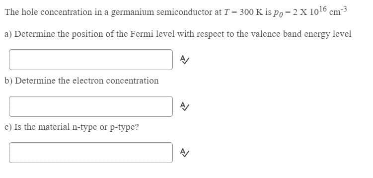 The hole concentration in a germanium semiconductor at T = 300 K is po = 2 X 1016 cm3
a) Determine the position of the Fermi level with respect to the valence band energy level
b) Determine the electron concentration
c) Is the material n-type or p-type?
