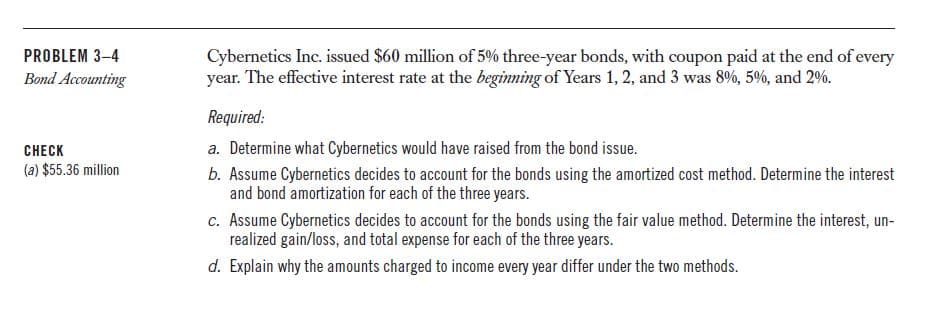 Cybernetics Inc. issued $60 million of 5% three-year bonds, with coupon paid at the end of every
year. The effective interest rate at the beginning of Years 1, 2, and 3 was 8%, 5%, and 2%.
PROBLEM 3–4
Bond Accounting
Required:
a. Determine what Cybernetics would have raised from the bond issue.
CHECK
(a) $55.36 million
b. Assume Cybernetics decides to account for the bonds using the amortized cost method. Determine the interest
and bond amortization for each of the three years.
c. Assume Cybernetics decides to account for the bonds using the fair value method. Determine the interest, un-
realized gain/loss, and total expense for each of the three years.
d. Explain why the amounts charged to income every year differ under the two methods.
