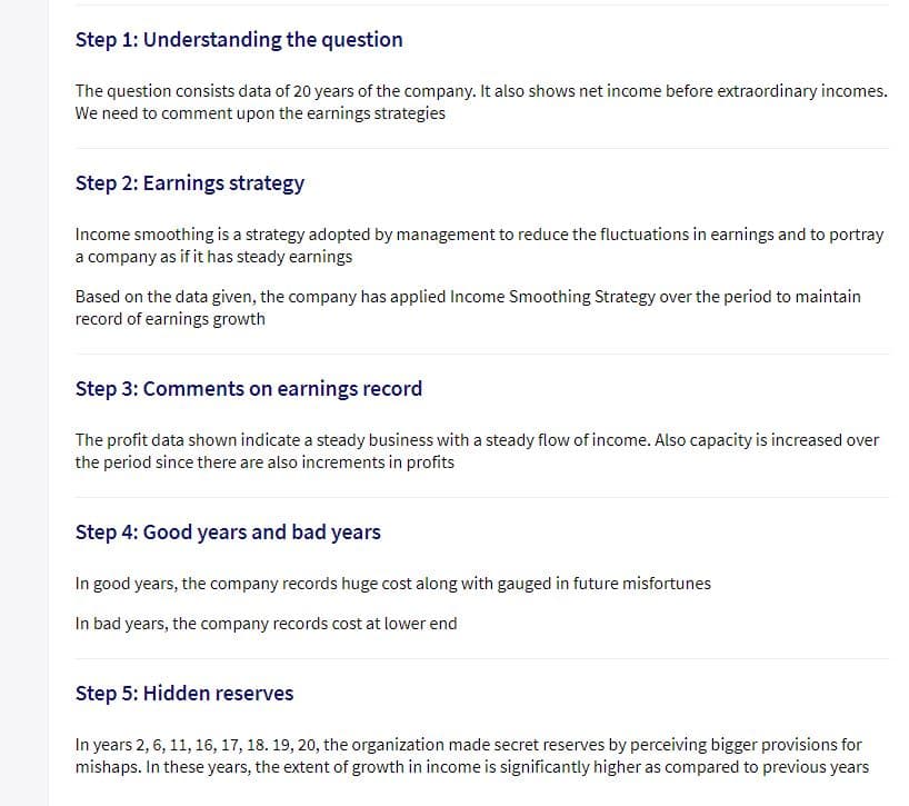 Step 1: Understanding the question
The question consists data of 20 years of the company. It also shows net income before extraordinary incomes.
We need to comment upon the earnings strategies
Step 2: Earnings strategy
Income smoothing is a strategy adopted by management to reduce the fluctuations in earnings and to portray
a company as if it has steady earnings
Based on the data given, the company has applied Income Smoothing Strategy over the period to maintain
record of earnings growth
Step 3: Comments on earnings record
The profit data shown indicate a steady business with a steady flow of income. Also capacity is increased over
the period since there are also increments in profits
Step 4: Good years and bad years
In good years, the company records huge cost along with gauged in future misfortunes
In bad years, the company records cost at lower end
Step 5: Hidden reserves
In years 2, 6, 11, 16, 17, 18. 19, 20, the organization made secret reserves by perceiving bigger provisions for
mishaps. In these years, the extent of growth in income is significantly higher as compared to previous years
