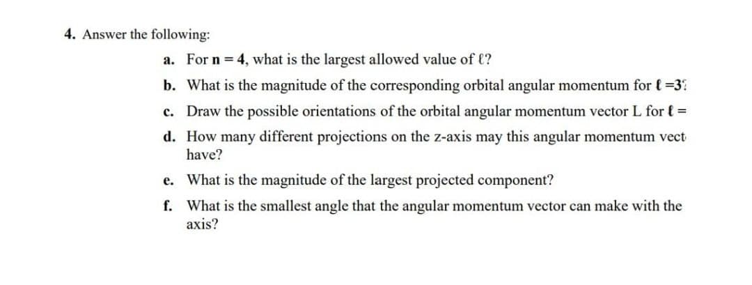 4. Answer the following:
a. For n 4, what is the largest allowed value of (?
b. What is the magnitude of the corresponding orbital angular momentum for ( =3
c. Draw the possible orientations of the orbital angular momentum vector L for { =
d. How many different projections on the z-axis may this angular momentum vect
have?
e. What is the magnitude of the largest projected component?
f. What is the smallest angle that the angular momentum vector can make with the
axis?
