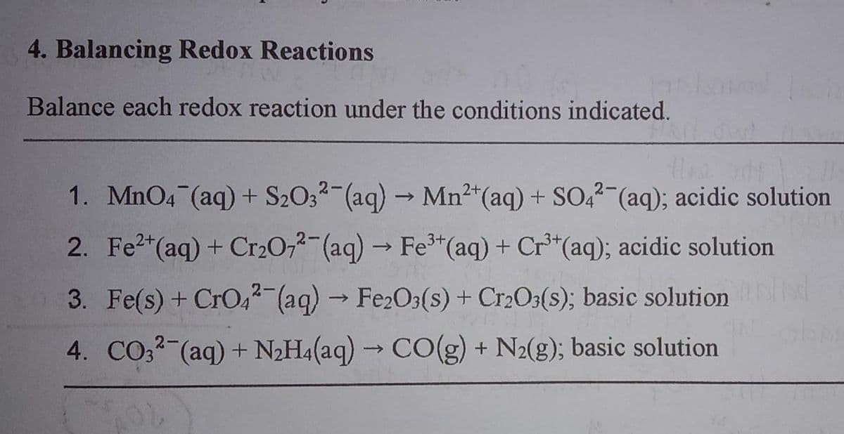 4. Balancing Redox Reactions
Balance each redox reaction under the conditions indicated.
1. MnO4 (aq) + S2O32-(aq) → Mn2"(aq) + SO,?-(aq); acidic solution
2. Fe2*(aq) + Cr20,2-(aq) → Fe*(aq) + Cr*(aq); acidic solution
3. Fe(s) + CrO4 (aq) Fe2O3(s) + Cr2O3(s); basic solution
->
4. CO,2 (aq) + N2H4(aq) → CO(g) + N2(g); basic solution
