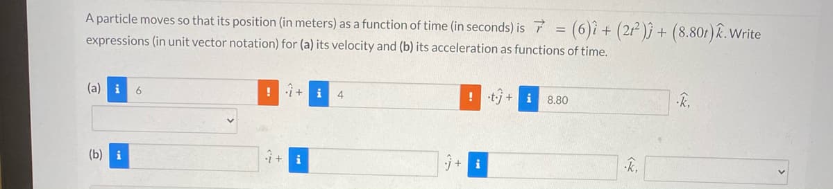 A particle moves so that its position (in meters) as a function of time (in seconds) is F
(6)î + (2r)} + (8.801)R. Write
expressions (in unit vector notation) for (a) its velocity and (b) its acceleration as functions of time.
(a) i
i+
i
! tj + i
4
8.80
(b) i
i + i
j +
i
k,
