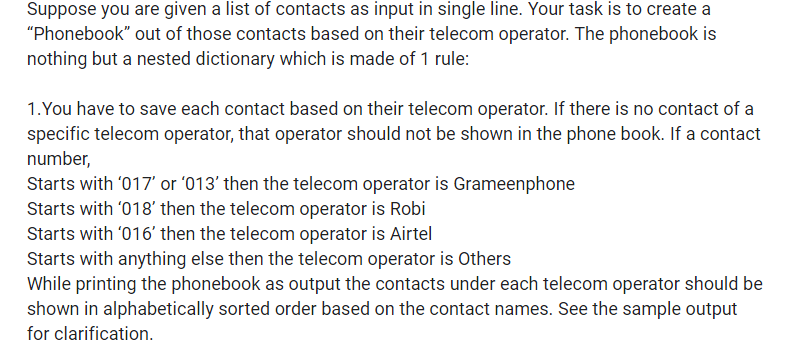 Suppose you are given a list of contacts as input in single line. Your task is to create a
"Phonebook" out of those contacts based on their telecom operator. The phonebook is
nothing but a nested dictionary which is made of 1 rule:
1.You have to save each contact based on their telecom operator. If there is no contact of a
specific telecom operator, that operator should not be shown in the phone book. If a contact
number,
Starts with '017' or '013' then the telecom operator is Grameenphone
Starts with '018' then the telecom operator is Robi
Starts with '016' then the telecom operator is Airtel
Starts with anything else then the telecom operator is Others
While printing the phonebook as output the contacts under each telecom operator should be
shown in alphabetically sorted order based on the contact names. See the sample output
for clarification.
