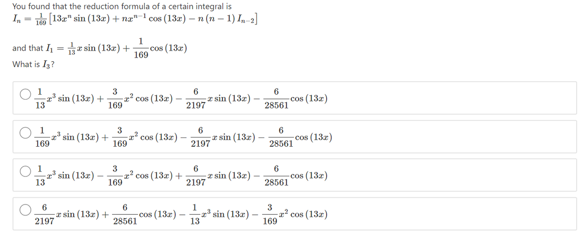 You found that the reduction formula of a certain integral is
In
[132" sin (13r)+ næ"-1 cos (13æ) – n (n – 1) In-2]
169
1
e sin (13x) +
cos (13x)
169
and that I
What is I3?
3
6
13
x sin (13x)
2197
x³ sin (13x) +
x² cos (13x)
169
-cos (13x)
28561
1
3
6
sin (13x) +
169
cos (13x)
x sin (13x)
2197
-cos (13x)
28561
169
1
3
x³ sin (13x)
13
6
-x sin (13x)
2197
cos (13x) +
cos (13x)
169
28561
6
1
-x³ sin (13x)
13
3
x sin (13x) +
2197
-cos (13x)
28561
-x² cos (13x)
169
