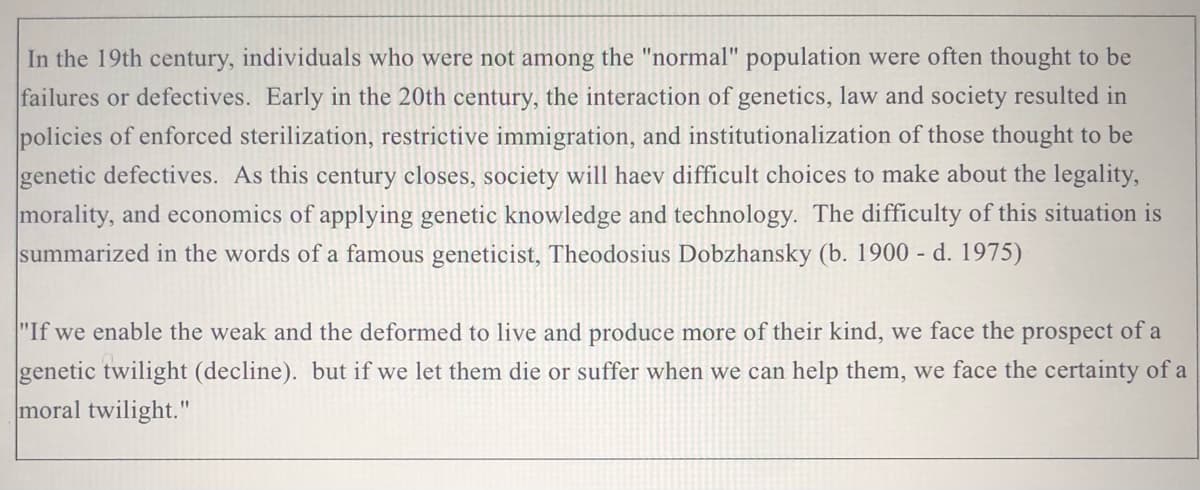 In the 19th century, individuals who were not among the "normal" population were often thought to be
failures or defectives. Early in the 20th century, the interaction of genetics, law and society resulted in
policies of enforced sterilization, restrictive immigration, and institutionalization of those thought to be
genetic defectives. As this century closes, society will haev difficult choices to make about the legality,
morality, and economics of applying genetic knowledge and technology. The difficulty of this situation is
summarized in the words of a famous geneticist, Theodosius Dobzhansky (b. 1900 - d. 1975)
"If we enable the weak and the deformed to live and produce more of their kind, we face the prospect of a
genetic twilight (decline). but if we let them die or suffer when we can help them, we face the certainty of a
moral twilight."
