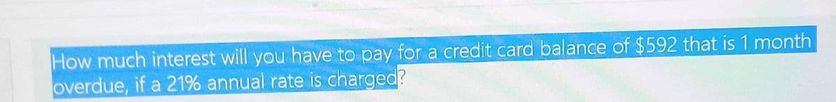 How much interest will you have to pay for a credit card balance of $592 that is 1 month
overdue, if a 21% annual rate is charged?
