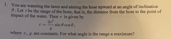 1. You are watering the lawn and aiming the hose upward at an angle of inclination
8. Let rbe the range of the hose, that is, the distance from the hose to the point of
impact of the water. Then r is given by
2u
sin ở cos 0,
T=
where v, g are constants. For what angle is the range a maximum?

