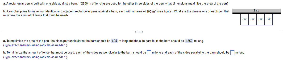 a. A rectangular pen is built with one side against a barn. If 2500 m of fencing are used for the other three sides of the pen, what dimensions maximize the area of the pen?
b. A rancher plans to make four identical and adjacent rectangular pens against a barn, each with an area of 100 m (see figure). What are the dimensions of each pen that
Barn
minimize the amount of fence that must be used?
100
100
100 | 100
a. To maximize the area of the pen, the sides perpendicular to the barn should be 625 m long and the side parallel to the barn should be 1250 m long.
(Type exact answers, using radicals as needed.)
b. To minimize the amount of fence that must be used, each of the sides perpendicular to the barn should be
m long and each of the sides parallel to the barn should be
m long.
(Type exact answers, using radicals as needed.)
