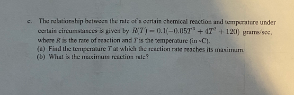 The relationship between the rate of a certain chemical reaction and temperature under
certain circumstances is given by R(T)= 0.1(-0.05T + 4T² + 120) grams/scc,
where R is the rate of reaction and T' is the temperature (in C).
(a) Find the temperature T at which the reaction rate reaches its maximum,
(b) What is the maximum reaction rate?
с.
