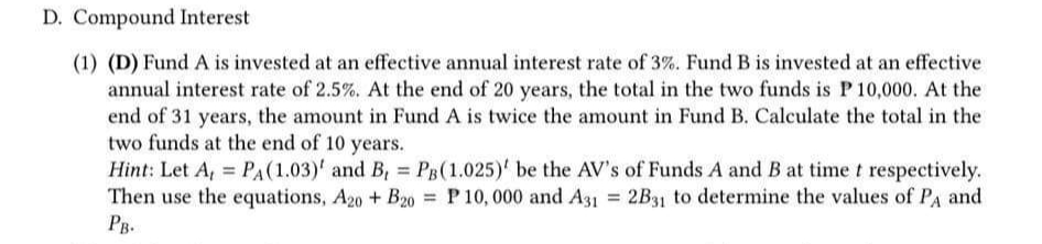 D. Compound Interest
(1) (D) Fund A is invested at an effective annual interest rate of 3%. Fund B is invested at an effective
annual interest rate of 2.5%. At the end of 20 years, the total in the two funds is P 10,000. At the
end of 31 years, the amount in Fund A is twice the amount in Fund B. Calculate the total in the
two funds at the end of 10 years.
=
Hint: Let A, PA (1.03)' and B, PB(1.025)' be the AV's of Funds A and B at time t respectively.
Then use the equations, A20 + B20 = P 10,000 and A31= 2B31 to determine the values of PA and
PB.