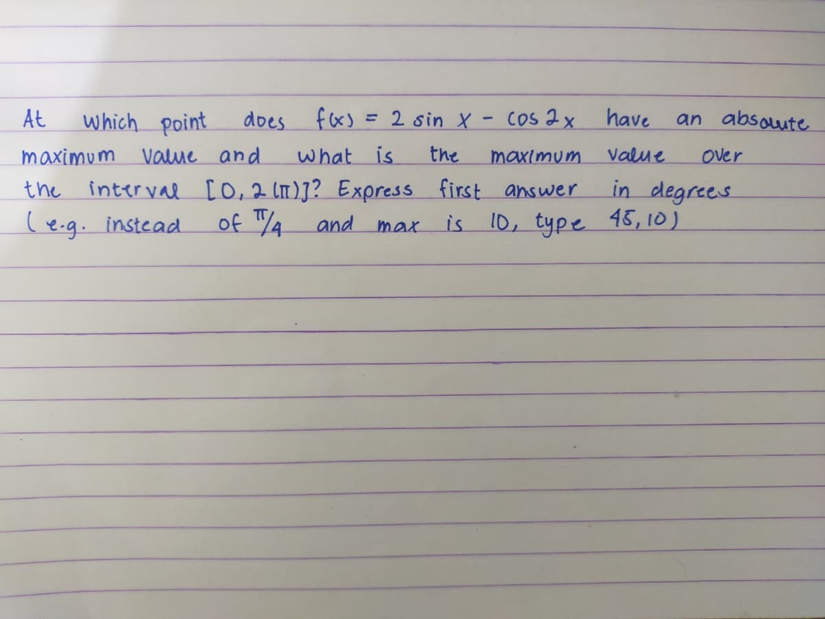 At
which point
f(x)
value and
What is
interval [0,2 (π)]? Express
of /4
and
maximum
the
(e.g. instead.
does
= 2 sin X
max
-
have
Value
in degrees
Cos 2x
the
maximum
first answer
is 10, type 45,10)
an absolute
Over