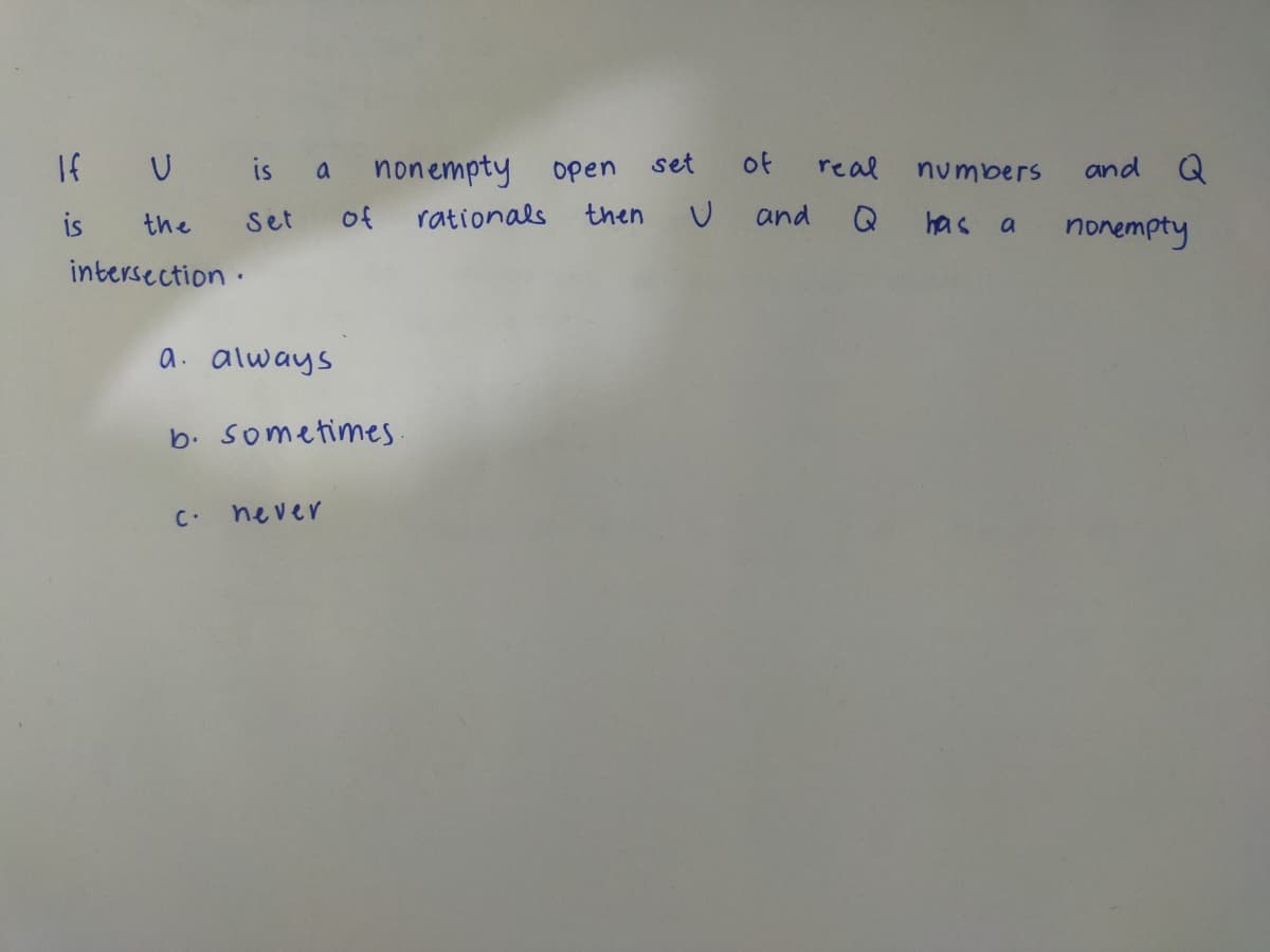 If U is a nonempty open
is
then
Set of rationals
the
intersection.
a. always
b. sometimes.
c. never
set
U
of
and
real
numbers
Q has a
and Q
nonempty