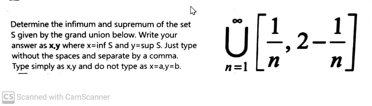 Determine the infimum and supremum of the set
S given by the grand union below. Write your
answer as x,y where x-inf S and y=sup S. Just type
without the spaces and separate by a comma.
Type simply as x,y and do not type as x=a,y=b.
CS Scanned with CamScanner
0²-1]
U ,2-
n
n
n=1