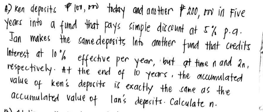 A) Ken deposits P100, and today and another $200, m in Five
or
years into a fund that pays simple discount at 5% p.a.
Ian makes the same deposits Into another fund that credits
Interest at 10% effective per year, but at time in and 2n,
respectively. At the end of 10 years, the accumulated
ken's deposits is exactly the same as the
accumulated value of lan's deposits. Calculate n.
value
of