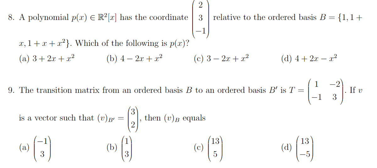 2
8. A polynomial p(x) = R²[x] has the coordinate 3 relative to the ordered basis B = {1, 1+
-1
x,1+x+x²}. Which of the following is p(x)?
(a) 3+2x+x²
(b) 4 - 2x + x²
is a vector such that (v) B'
9. The transition matrix from an ordered basis B to an ordered basis B' is T
=
(a)
3
(b)
3
(2)
9
(c) 3 - 2x + x²
3
then (v) equals
(d) 4+ 2x − x²
13
(0) (5)
(d)
13
5
1
1
3). ₁
If v