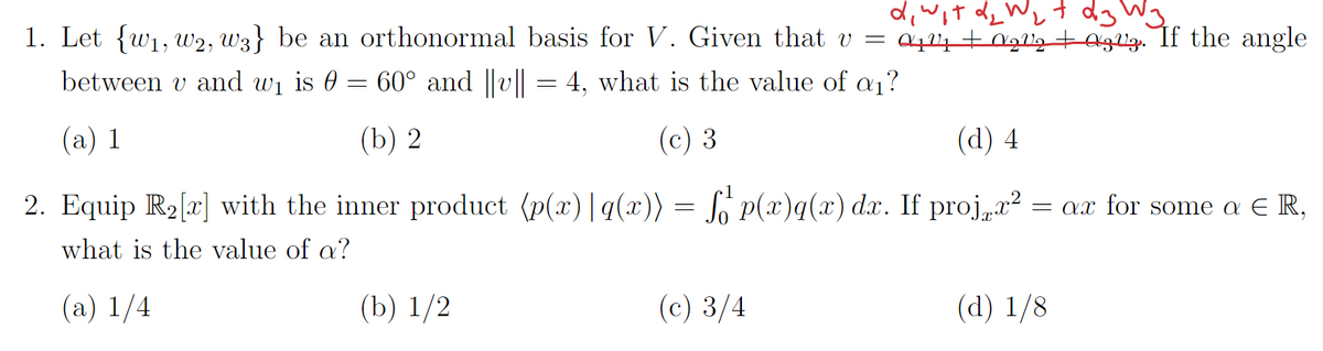 1. Let {w1₁, W2, W3} be an orthonormal basis for V. Given that v =
between v and w₁ is 0 = 60° and ||v|| = 4, what is the value of a₁?
(a) 1
(b) 2
(c) 3
d, wit d ₂ Wit
d3 W3₂
04244 +0₂2₂ +23. If the angle
(d) 4
2. Equip R₂[x] with the inner product (p(x)|q(x)) = fő¹ p(x)q(x) dx. If projx² = ax for some a ER,
what is the value of a?
(a) 1/4
(b) 1/2
(c) 3/4
(d) 1/8