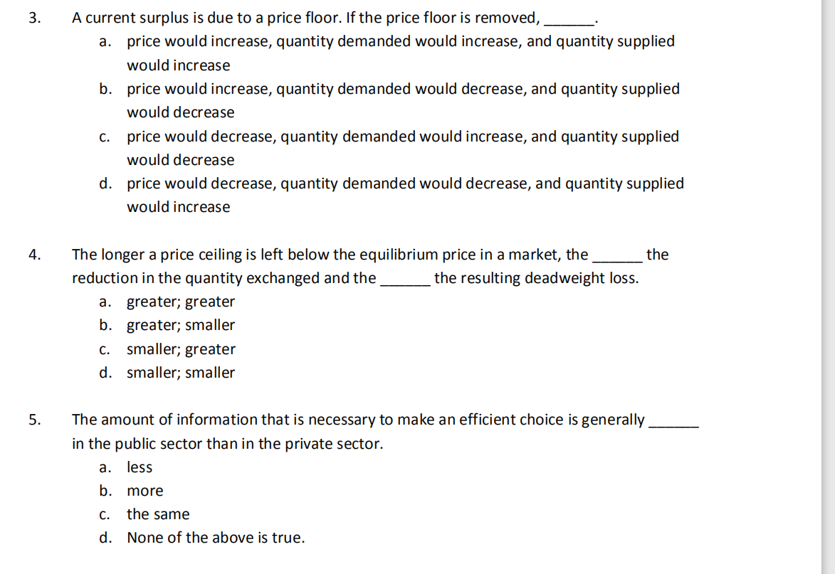3.
A current surplus is due to a price floor. If the price floor is removed,
a. price would increase, quantity demanded would increase, and quantity supplied
would increase
b. price would increase, quantity demanded would decrease, and quantity supplied
would decrease
c. price would decrease, quantity demanded would increase, and quantity supplied
would decrease
d. price would decrease, quantity demanded would decrease, and quantity supplied
would increase
4.
The longer a price ceiling is left below the equilibrium price in a market, the
the
reduction in the quantity exchanged and the
the resulting deadweight loss.
a. greater; greater
b. greater; smaller
c.. smaller; greater
d. smaller; smaller
5.
The amount of information that is necessary to make an efficient choice is generally
in the public sector than in the private sector.
a. less
b. more
C.
the same
d. None of the above is true.

