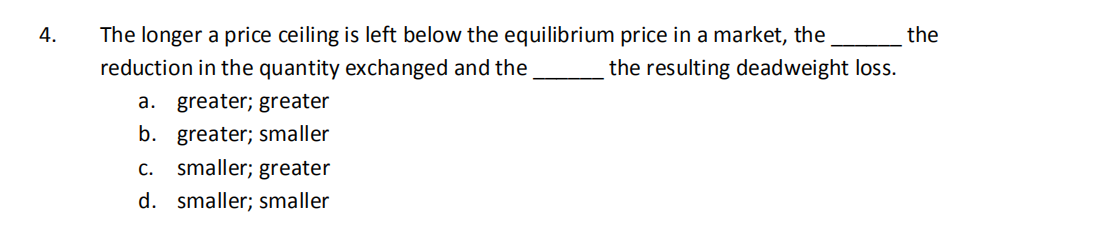 4.
The longer a price ceiling is left below the equilibrium price in a market, the
the
reduction in the quantity exchanged and the
the resulting deadweight loss.
a. greater; greater
b. greater; smaller
c.. smaller; greater
d. smaller; smaller
