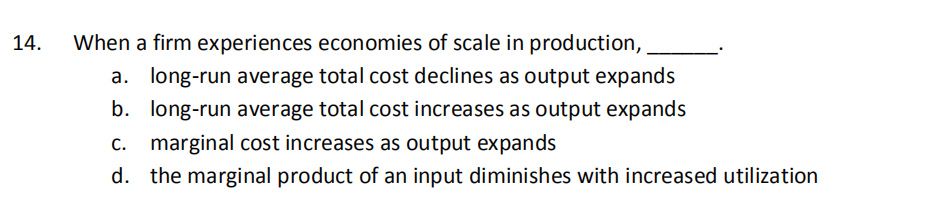 14.
When a firm experiences economies of scale in production,
a. long-run average total cost declines as output expands
b. long-run average total cost increases as output expands
C.
marginal cost increases as output expands
d. the marginal product of an input diminishes with increased utilization
