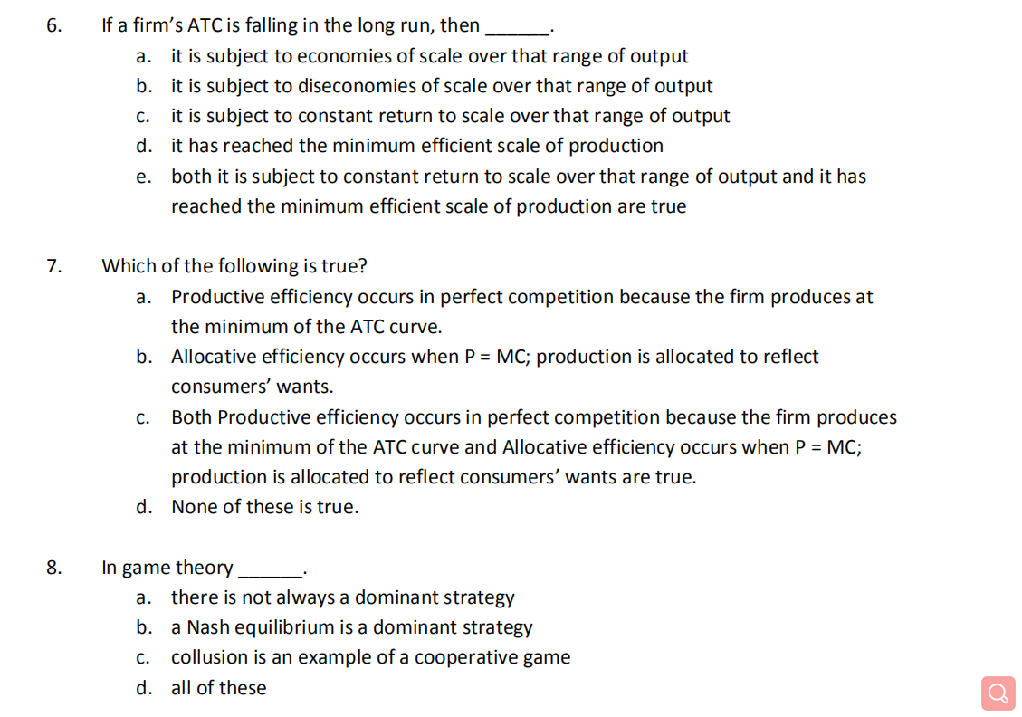 6.
If a firm's ATC is falling in the long run, then
a. it is subject to economies of scale over that range of output
b. it is subject to diseconomies of scale over that range of output
it is subject to constant return to scale over that range of output
d. it has reached the minimum efficient scale of production
C.
e. both it is subject to constant return to scale over that range of output and it has
reached the minimum efficient scale of production are true
7.
Which of the following is true?
a. Productive efficiency occurs in perfect competition because the firm produces at
the minimum of the ATC curve.
b. Allocative efficiency occurs when P = MC; production is allocated to reflect
consumers' wants.
Both Productive efficiency occurs in perfect competition because the firm produces
at the minimum of the ATC curve and Allocative efficiency occurs when P = MC;
production is allocated to reflect consumers' wants are true.
d. None of these is true.
8.
In game theory.
a. there is not always a dominant strategy
b.
a Nash equilibrium is a dominant strategy
C.
collusion is an example of a cooperative game
d. all of these
