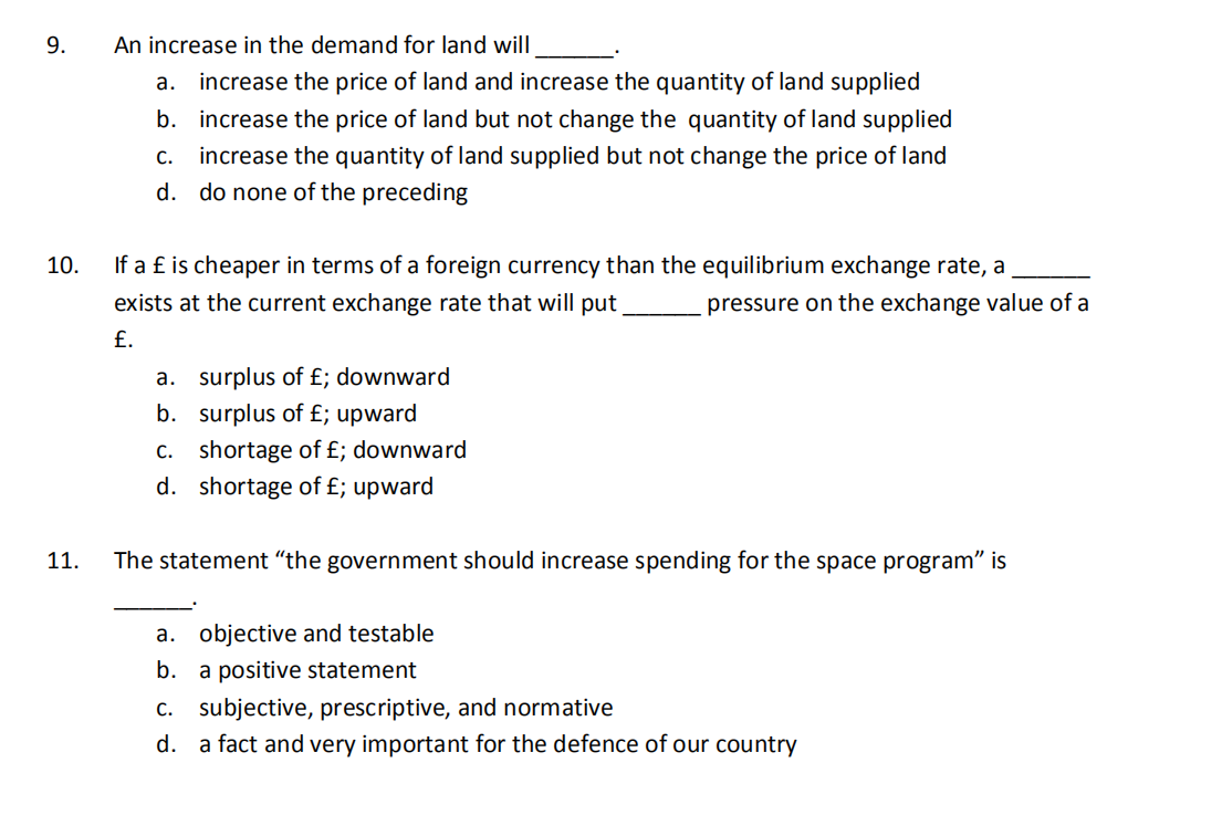 9.
An increase in the demand for land will
а.
increase the price of land and increase the quantity of land supplied
b. increase the price of land but not change the quantity of land supplied
increase the quantity of land supplied but not change the price of land
d. do none of the preceding
С.
10.
If a £ is cheaper in terms of a foreign currency than the equilibrium exchange rate, a
exists at the current exchange rate that will put
pressure on the exchange value of a
£.
a. surplus of £; downward
b. surplus of £; upward
С.
shortage of £; downward
d. shortage of £; upward
11.
The statement “the government should increase spending for the space program" is
a. objective and testable
b. a positive statement
c. subjective, prescriptive, and normative
d. a fact and very important for the defence of our country
