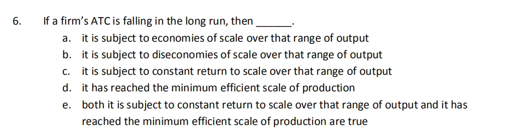 6.
If a firm's ATC is falling in the long run, then
a. it is subject to economies of scale over that range of output
b. it is subject to diseconomies of scale over that range of output
c. it is subject to constant return to scale over that range of output
d. it has reached the minimum efficient scale of production
e. both it is subject to constant return to scale over that range of output and it has
reached the minimum efficient scale of production are true
