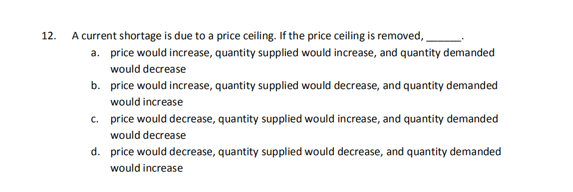 12.
A current shortage is due to a price ceiling. If the price ceiling is removed,
a. price would increase, quantity supplied would increase, and quantity demanded
would decrease
b. price would increase, quantity supplied would decrease, and quantity demanded
would increase
c. price would decrease, quantity supplied would increase, and quantity demanded
would decrease
d. price would decrease, quantity supplied would decrease, and quantity demanded
would increase
