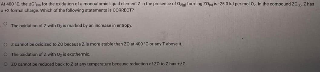 At 400 °C, the AG an for the oxidation of a monoatomic liquid element Z in the presence of 02(g) forming ZO) is -25.0 kJ per mol O2. In the compound ZOs, Z has
a +2 formal charge. Which of the following statements is CORRECT?
The oxidation of Z with O2 is marked by an increase in entropy.
O Z cannot be oxidized to Z0 because Z is more stable than ZO at 400 °C or any T above it.
O The oxidation of Z with 02 is exothermic,
O zo cannot be reduced back to Z at any temperature because reduction of ZO to Z has +AG.
