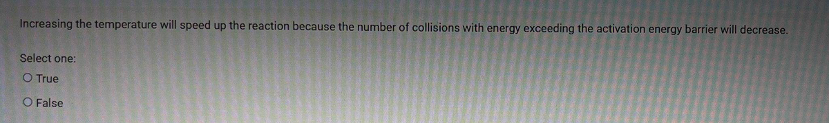 Increasing the temperature will speed up the reaction because the number of collisions with energy exceeding the activation energy barrier will decrease.
Select one:
O True
O False
