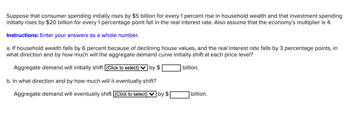 Suppose that consumer spending initially rises by $5 billion for every 1 percent rise in household wealth and that investment spending
initially rises by $20 billion for every 1 percentage point fall in the real interest rate. Also assume that the economy's multiplier is 4.
Instructions: Enter your answers as a whole number.
a. If household wealth falls by 6 percent because of declining house values, and the real interest rate falls by 3 percentage points, in
what direction and by how much will the aggregate demand curve initially shift at each price level?
Aggregate demand will initially shift (Click to select) V by $
billion.
b. In what direction and by how much will it eventually shift?
Aggregate demand will eventually shift (Click to select) V by $
billion.
