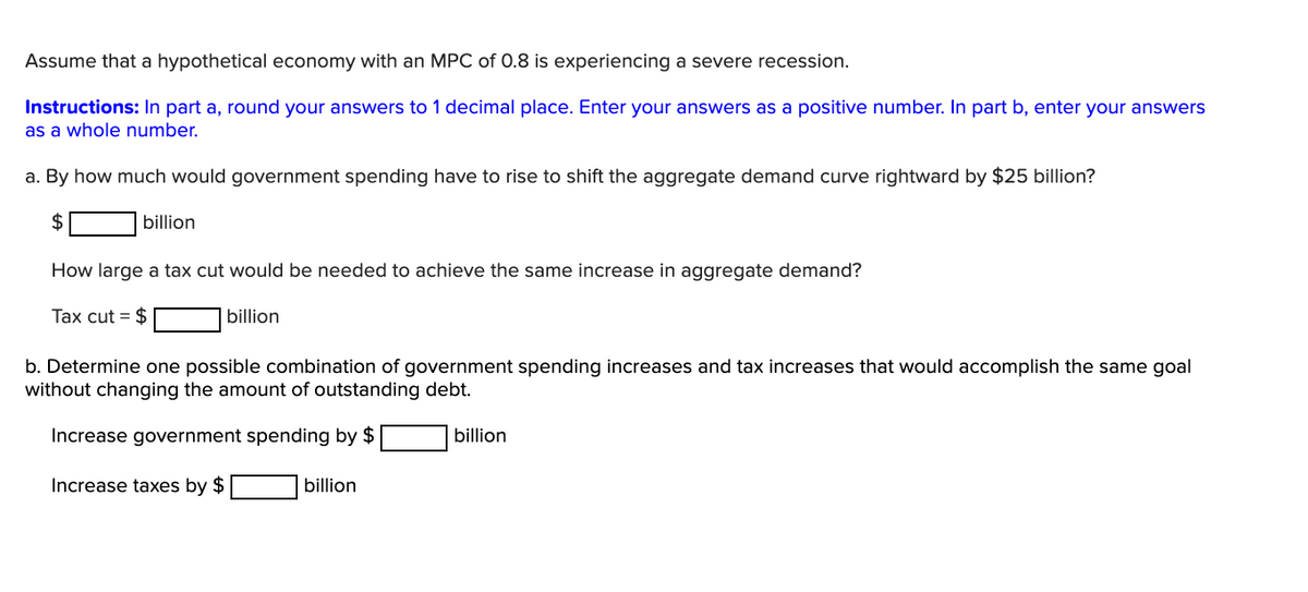 Assume that a hypothetical economy with an MPC of 0.8 is experiencing a severe recession.
Instructions: In part a, round your answers to 1 decimal place. Enter your answers as a positive number. In part b, enter your answers
as a whole number.
a. By how much would government spending have to rise to shift the aggregate demand curve rightward by $25 billion?
$
billion
How large a tax cut would be needed to achieve the same increase in aggregate demand?
Tax cut = $
billion
b. Determine one possible combination of government spending increases and tax increases that would accomplish the same goal
without changing the amount of outstanding debt.
Increase government spending by $
billion
Increase taxes by $
billion
