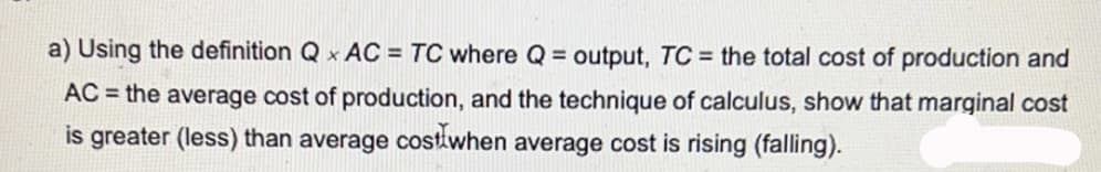 a) Using the definition Q x AC = TC where Q = output, TC = the total cost of production and
AC = the average cost of production, and the technique of calculus, show that marginal cost
is greater (less) than average costwhen average cost is rising (falling).
