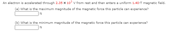 An electron is accelerated through 2.35 x 10 v from rest and then enters a uniform 1.40-T magnetic field.
(a) What is the maximum magnitude of the magnetic force this particle can experience?
(b) What is the minimum magnitude of the magnetic force this particle can experience?
N
